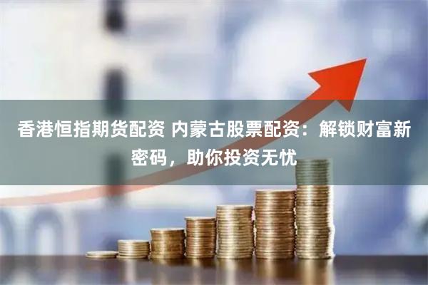 香港恒指期货配资 内蒙古股票配资：解锁财富新密码，助你投资无忧