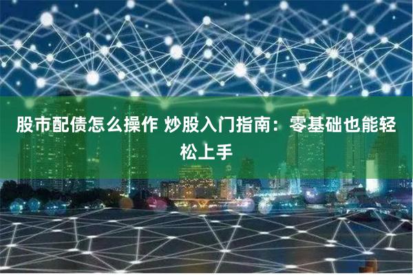 股市配债怎么操作 炒股入门指南：零基础也能轻松上手