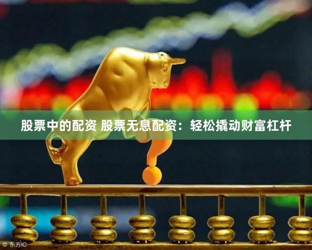 股票中的配资 股票无息配资：轻松撬动财富杠杆