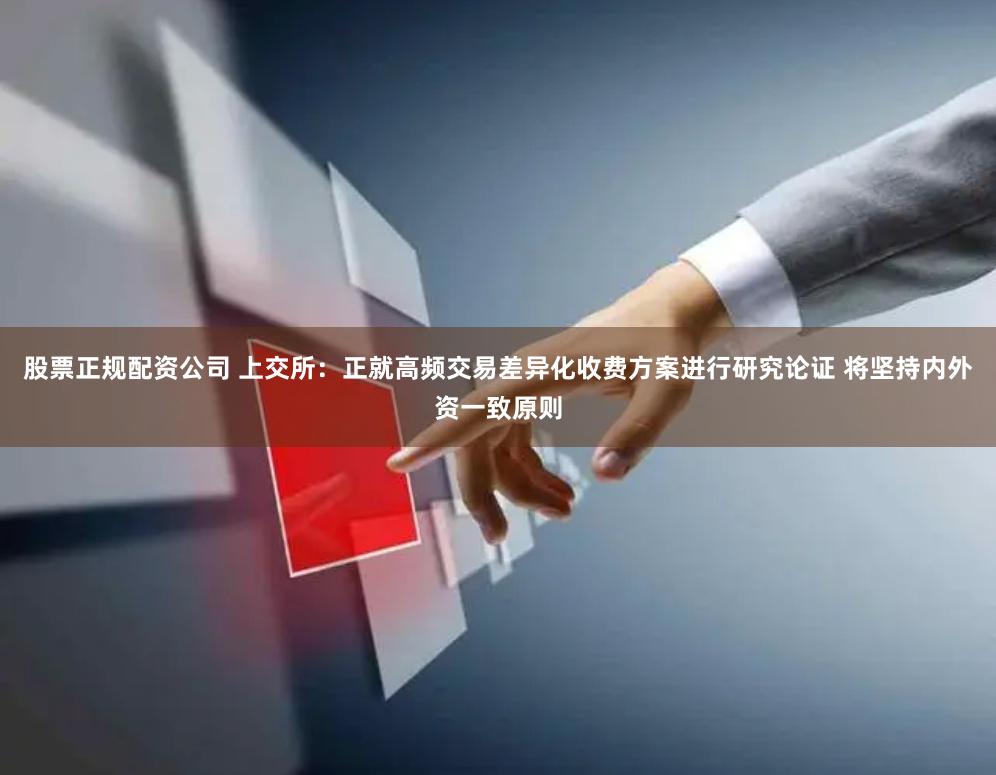 股票正规配资公司 上交所：正就高频交易差异化收费方案进行研究论证 将坚持内外资一致原则