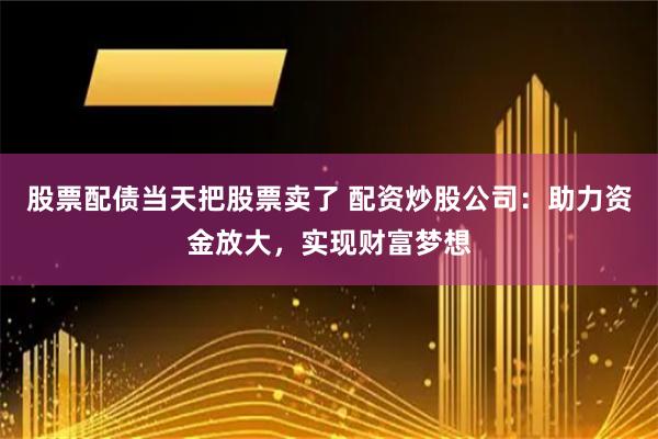 股票配债当天把股票卖了 配资炒股公司：助力资金放大，实现财富梦想