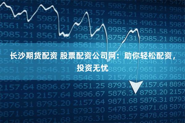 长沙期货配资 股票配资公司网:助你轻松配资,投资无忧