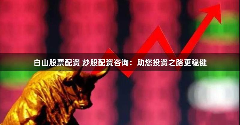 白山股票配资 炒股配资咨询：助您投资之路更稳健