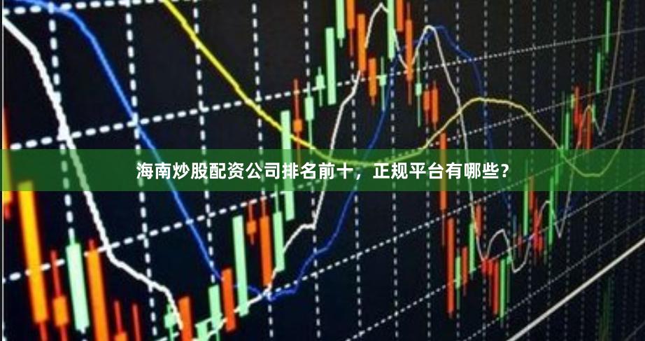 海南炒股配资公司排名前十，正规平台有哪些？